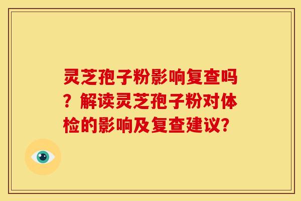 灵芝孢子粉影响复查吗?解读灵芝孢子粉对体检的影响及复查建议? 灵芝孢子粉影响复查吗?解读灵芝孢子粉对体检的影响及复查建议?