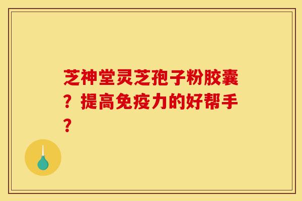 芝神堂灵芝孢子粉胶囊?提高免疫力的好帮手? 芝神堂灵芝孢子粉胶囊?提高免疫力的好帮手?