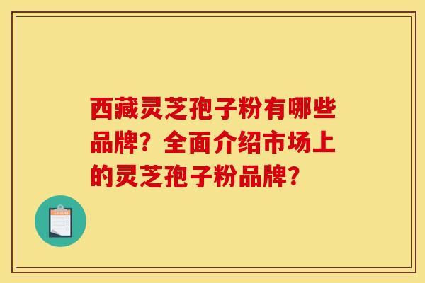西藏灵芝孢子粉有哪些品牌?全面介绍市场上的灵芝孢子粉品牌? 西藏灵芝孢子粉有哪些品牌?全面介绍市场上的灵芝孢子粉品牌?