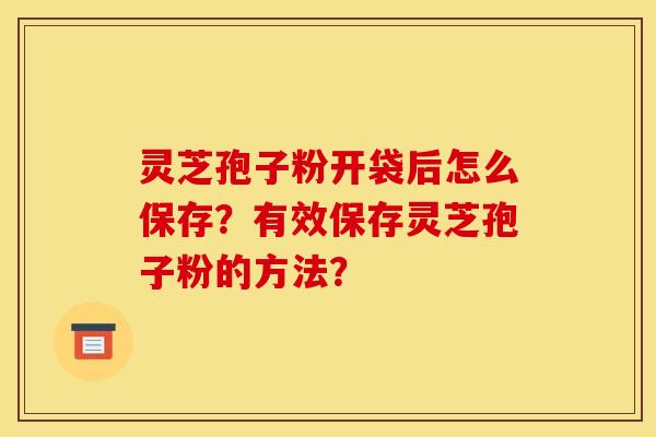 灵芝孢子粉开袋后怎么保存?有效保存灵芝孢子粉的方法? 灵芝孢子粉开袋后怎么保存?有效保存灵芝孢子粉的方法?
