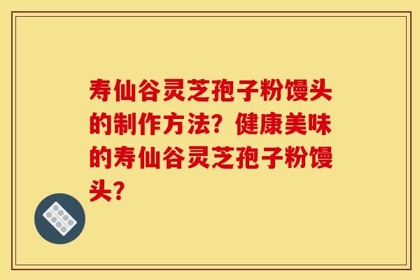 寿仙谷灵芝孢子粉馒头的制作方法?健康美味的寿仙谷灵芝孢子粉馒头? 寿仙谷灵芝孢子粉馒头的制作方法?健康美味的寿仙谷灵芝孢子粉馒头?