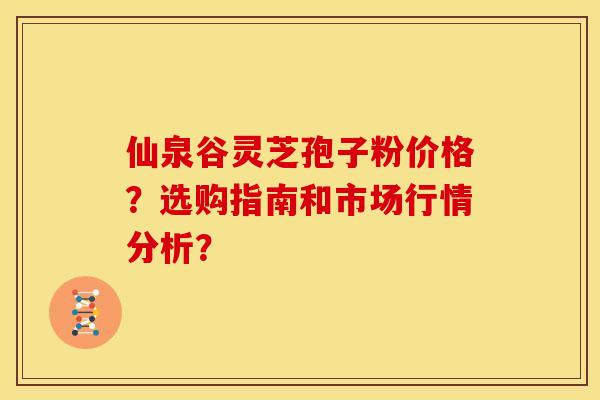 仙泉谷灵芝孢子粉价格?选购指南和市场行情分析? 仙泉谷灵芝孢子粉价格?选购指南和市场行情分析?