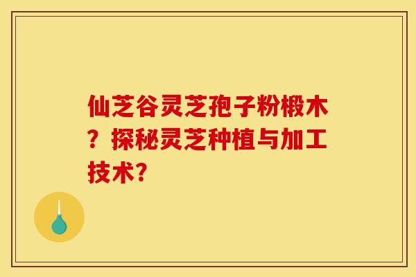 仙芝谷灵芝孢子粉椴木?探秘灵芝种植与加工技术? 仙芝谷灵芝孢子粉椴木?探秘灵芝种植与加工技术?