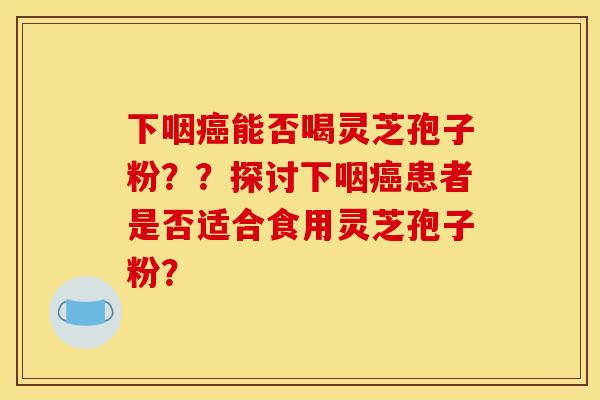 下咽能否喝灵芝孢子粉？？探讨下咽患者是否适合食用灵芝孢子粉？