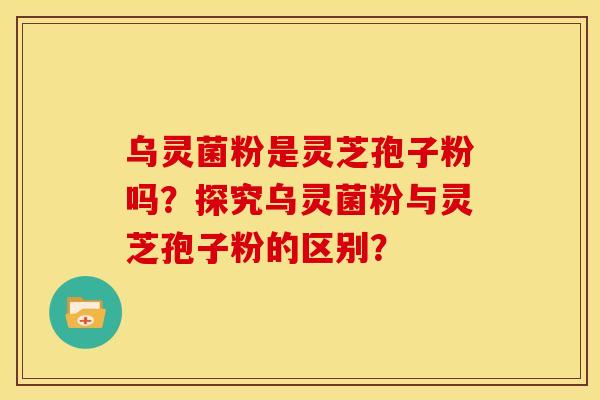 乌灵菌粉是灵芝孢子粉吗?探究乌灵菌粉与灵芝孢子粉的区别? 乌灵菌粉是灵芝孢子粉吗?探究乌灵菌粉与灵芝孢子粉的区别?