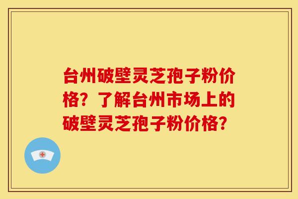 台州破壁灵芝孢子粉价格?了解台州市场上的破壁灵芝孢子粉价格? 台州破壁灵芝孢子粉价格?了解台州市场上的破壁灵芝孢子粉价格?