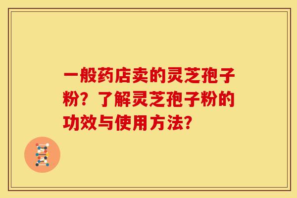 一般药店卖的灵芝孢子粉?了解灵芝孢子粉的功效与使用方法? 一般药店卖的灵芝孢子粉?了解灵芝孢子粉的功效与使用方法?