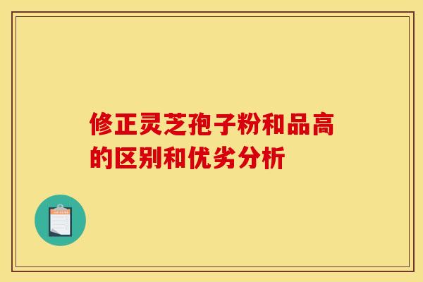 修正灵芝孢子粉和品高的区别和优劣分析 修正灵芝孢子粉和品高的区别和优劣分析
