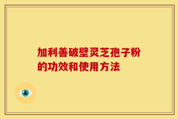 加利善破壁灵芝孢子粉的功效和使用方法 加利善破壁灵芝孢子粉的功效和使用方法