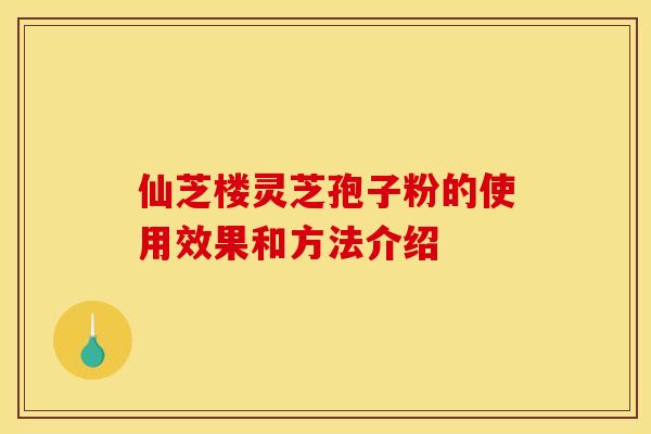 仙芝楼灵芝孢子粉的使用效果和方法介绍 仙芝楼灵芝孢子粉的使用效果和方法介绍