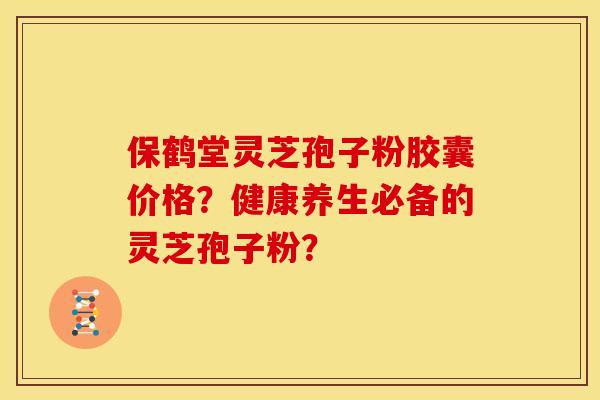 保鹤堂灵芝孢子粉胶囊价格？健康养生必备的灵芝孢子粉？