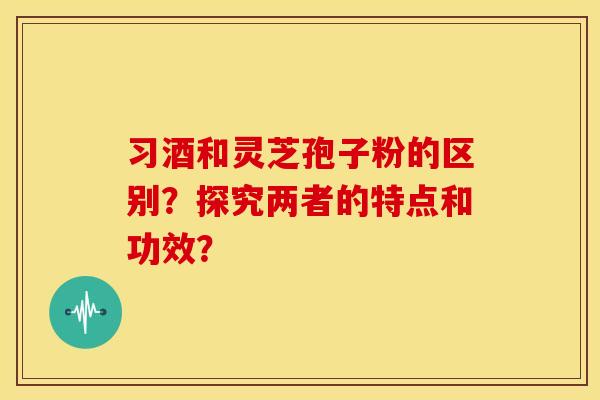 习酒和灵芝孢子粉的区别？探究两者的特点和功效？