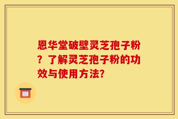 恩华堂破壁灵芝孢子粉?了解灵芝孢子粉的功效与使用方法? 恩华堂破壁灵芝孢子粉?了解灵芝孢子粉的功效与使用方法?