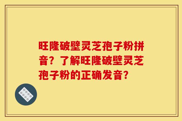 旺隆破壁灵芝孢子粉拼音?了解旺隆破壁灵芝孢子粉的正确发音? 旺隆破壁灵芝孢子粉拼音?了解旺隆破壁灵芝孢子粉的正确发音?