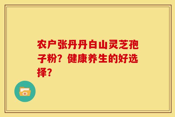 农户张丹丹白山灵芝孢子粉?健康养生的好选择? 农户张丹丹白山灵芝孢子粉?健康养生的好选择?