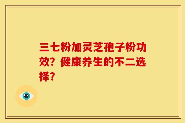 三七粉加灵芝孢子粉功效？健康养生的不二选择？