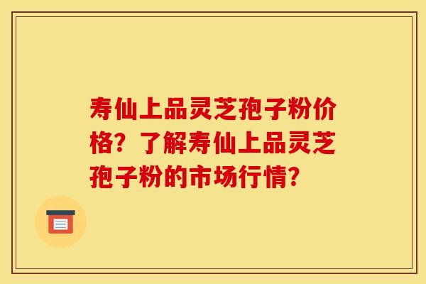 寿仙上品灵芝孢子粉价格?了解寿仙上品灵芝孢子粉的市场行情? 寿仙上品灵芝孢子粉价格?了解寿仙上品灵芝孢子粉的市场行情?