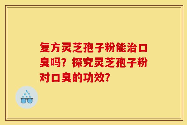 复方灵芝孢子粉能口臭吗?探究灵芝孢子粉对口臭的功效? 复方灵芝孢子粉能口臭吗?探究灵芝孢子粉对口臭的功效?