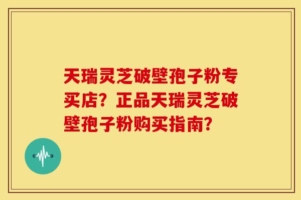 天瑞灵芝破壁孢子粉专买店？正品天瑞灵芝破壁孢子粉购买指南？