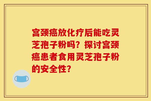 宫颈放后能吃灵芝孢子粉吗?探讨宫颈患者食用灵芝孢子粉的安全性? 宫颈放后能吃灵芝孢子粉吗?探讨宫颈患者食用灵芝孢子粉的安全性?