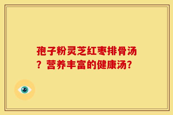 孢子粉灵芝红枣排骨汤?营养丰富的健康汤? 孢子粉灵芝红枣排骨汤?营养丰富的健康汤?