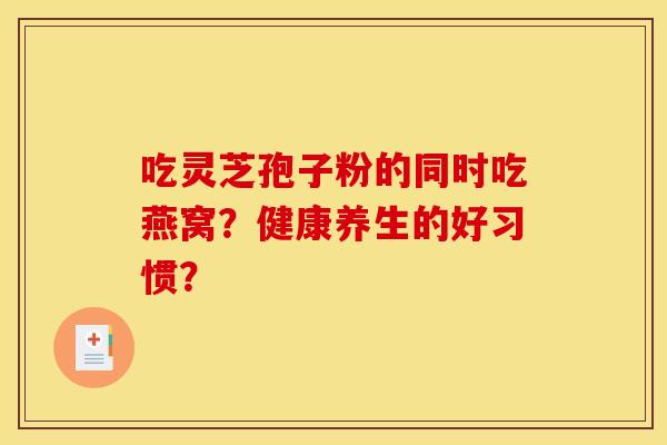 吃灵芝孢子粉的同时吃燕窝?健康养生的好习惯? 吃灵芝孢子粉的同时吃燕窝?健康养生的好习惯?