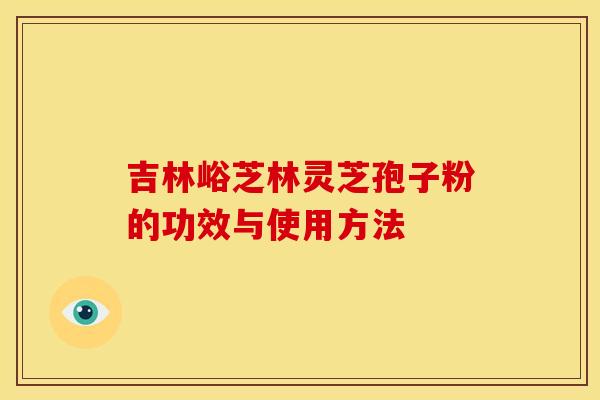 吉林峪芝林灵芝孢子粉的功效与使用方法 吉林峪芝林灵芝孢子粉的功效与使用方法