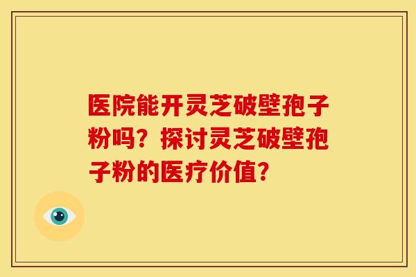 医院能开灵芝破壁孢子粉吗？探讨灵芝破壁孢子粉的医疗价值？