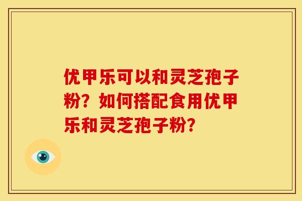 优甲乐可以和灵芝孢子粉？如何搭配食用优甲乐和灵芝孢子粉？