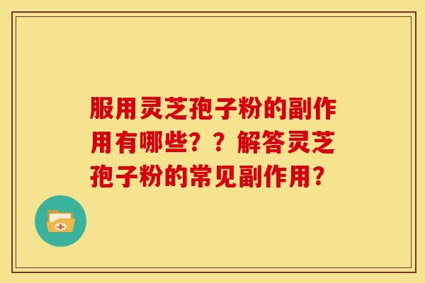 服用灵芝孢子粉的副作用有哪些??解答灵芝孢子粉的常见副作用? 服用灵芝孢子粉的副作用有哪些??解答灵芝孢子粉的常见副作用?