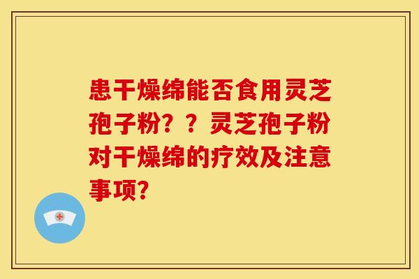 患干燥绵能否食用灵芝孢子粉？？灵芝孢子粉对干燥绵的疗效及注意事项？