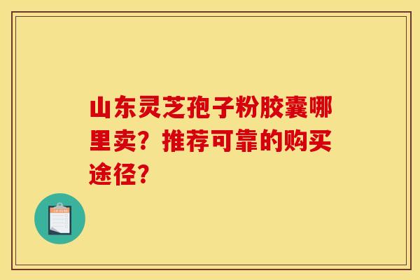 山东灵芝孢子粉胶囊哪里卖？推荐可靠的购买途径？
