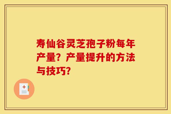 寿仙谷灵芝孢子粉每年产量?产量提升的方法与技巧? 寿仙谷灵芝孢子粉每年产量?产量提升的方法与技巧?