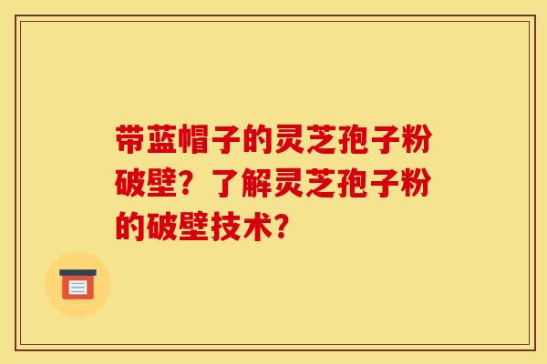 带蓝帽子的灵芝孢子粉破壁?了解灵芝孢子粉的破壁技术? 带蓝帽子的灵芝孢子粉破壁?了解灵芝孢子粉的破壁技术?