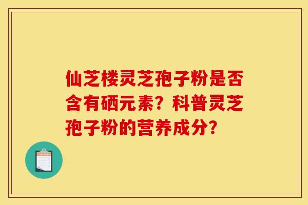 仙芝楼灵芝孢子粉是否含有硒元素？科普灵芝孢子粉的营养成分？