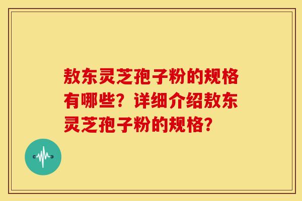 敖东灵芝孢子粉的规格有哪些?详细介绍敖东灵芝孢子粉的规格? 敖东灵芝孢子粉的规格有哪些?详细介绍敖东灵芝孢子粉的规格?