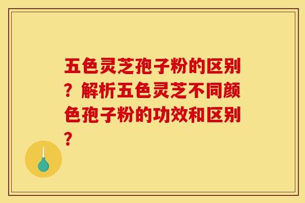五色灵芝孢子粉的区别?解析五色灵芝不同颜色孢子粉的功效和区别? 五色灵芝孢子粉的区别?解析五色灵芝不同颜色孢子粉的功效和区别?