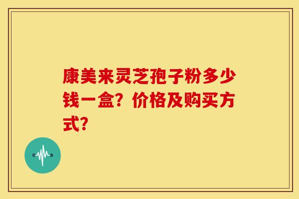 康美来灵芝孢子粉多少钱一盒?价格及购买方式? 康美来灵芝孢子粉多少钱一盒?价格及购买方式?