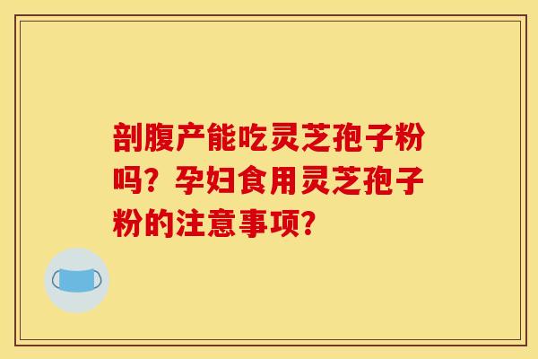 剖腹产能吃灵芝孢子粉吗?孕妇食用灵芝孢子粉的注意事项? 剖腹产能吃灵芝孢子粉吗?孕妇食用灵芝孢子粉的注意事项?