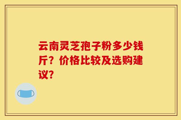 云南灵芝孢子粉多少钱斤?价格比较及选购建议? 云南灵芝孢子粉多少钱斤?价格比较及选购建议?
