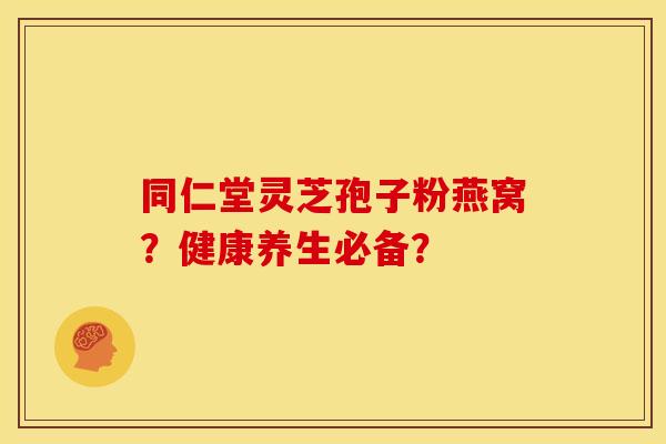 同仁堂灵芝孢子粉燕窝?健康养生必备? 同仁堂灵芝孢子粉燕窝?健康养生必备?