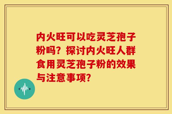 内火旺可以吃灵芝孢子粉吗?探讨内火旺人群食用灵芝孢子粉的效果与注意事项? 内火旺可以吃灵芝孢子粉吗?探讨内火旺人群食用灵芝孢子粉的效果与注意事项?