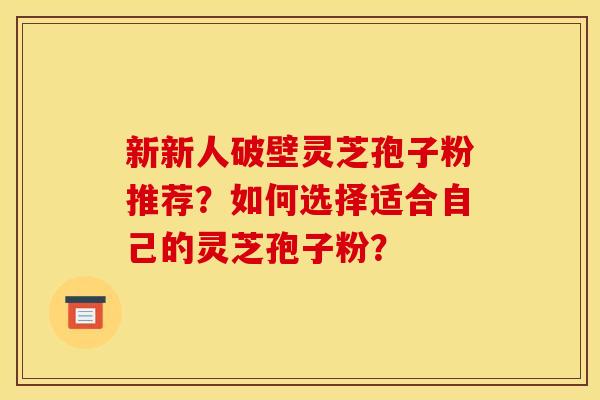 新新人破壁灵芝孢子粉推荐？如何选择适合自己的灵芝孢子粉？