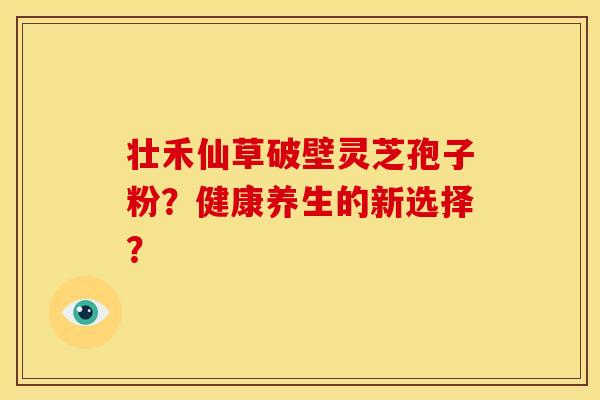 壮禾仙草破壁灵芝孢子粉?健康养生的新选择? 壮禾仙草破壁灵芝孢子粉?健康养生的新选择?