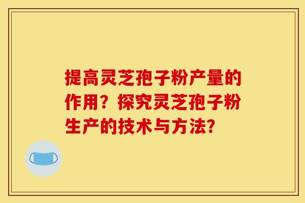 提高灵芝孢子粉产量的作用?探究灵芝孢子粉生产的技术与方法? 提高灵芝孢子粉产量的作用?探究灵芝孢子粉生产的技术与方法?