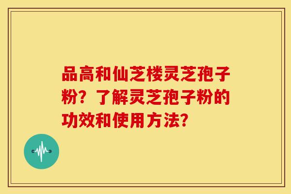 品高和仙芝楼灵芝孢子粉?了解灵芝孢子粉的功效和使用方法? 品高和仙芝楼灵芝孢子粉?了解灵芝孢子粉的功效和使用方法?