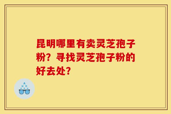 昆明哪里有卖灵芝孢子粉?寻找灵芝孢子粉的好去处? 昆明哪里有卖灵芝孢子粉?寻找灵芝孢子粉的好去处?