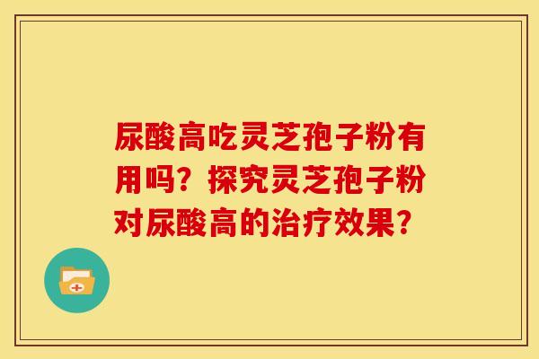 尿酸高吃灵芝孢子粉有用吗?探究灵芝孢子粉对尿酸高的效果? 尿酸高吃灵芝孢子粉有用吗?探究灵芝孢子粉对尿酸高的效果?