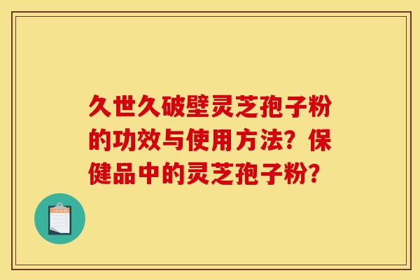 久世久破壁灵芝孢子粉的功效与使用方法?保健品中的灵芝孢子粉? 久世久破壁灵芝孢子粉的功效与使用方法?保健品中的灵芝孢子粉?