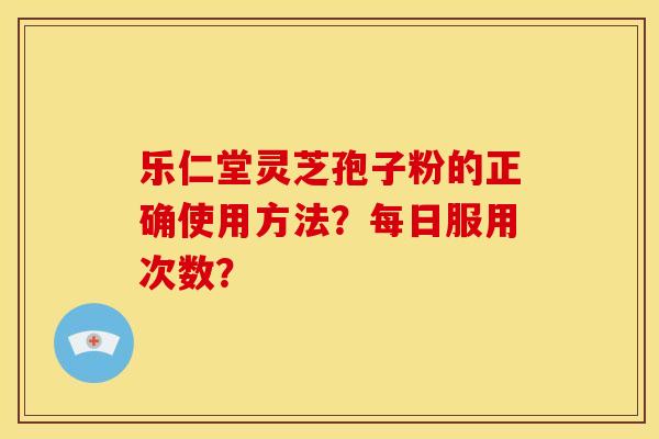 乐仁堂灵芝孢子粉的正确使用方法？每日服用次数？